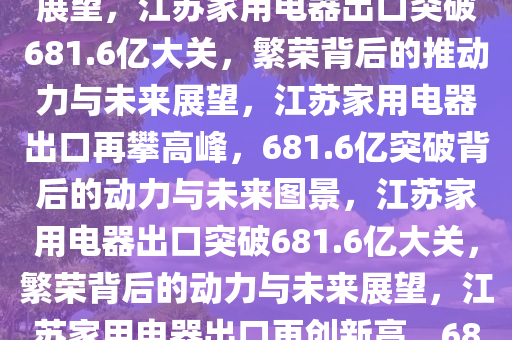 江苏出口家用电器突破681.6亿大关，繁荣背后的力量与未来展望，江苏家用电器出口突破681.6亿大关，繁荣背后的推动力与未来展望，江苏家用电器出口再攀高峰，681.6亿突破背后的动力与未来图景，江苏家用电器出口突破681.6亿大关，繁荣背后的动力与未来展望，江苏家用电器出口再创新高，681.6亿大关背后的动力与未来展望