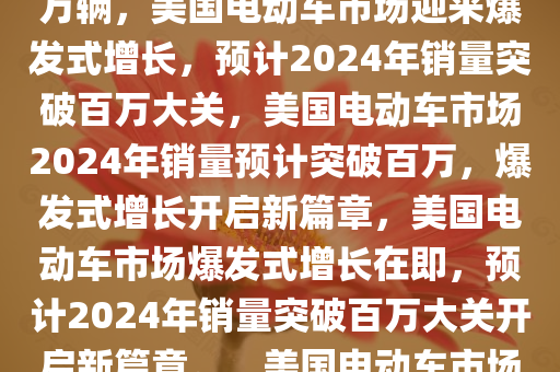 美国电动车市场迎来爆发式增长，2024年销量预期突破130万辆，美国电动车市场迎来爆发式增长，预计2024年销量突破百万大关，美国电动车市场2024年销量预计突破百万，爆发式增长开启新篇章，美国电动车市场爆发式增长在即，预计2024年销量突破百万大关开启新篇章。，美国电动车市场2024年销量预期破百万，开启增长新篇章