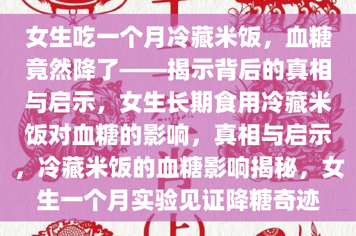 女生吃一个月冷藏米饭，血糖竟然降了——揭示背后的真相与启示，女生长期食用冷藏米饭对血糖的影响，真相与启示，冷藏米饭的血糖影响揭秘，女生一个月实验见证降糖奇迹