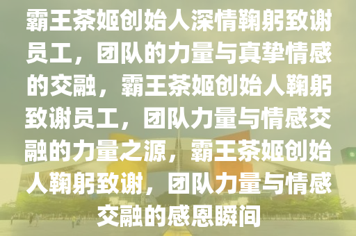 霸王茶姬创始人深情鞠躬致谢员工，团队的力量与真挚情感的交融，霸王茶姬创始人鞠躬致谢员工，团队力量与情感交融的力量之源，霸王茶姬创始人鞠躬致谢，团队力量与情感交融的感恩瞬间