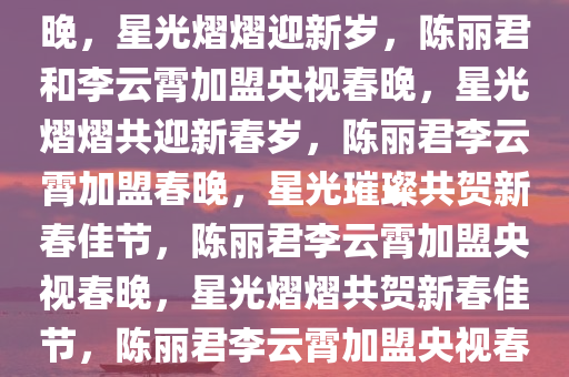 陈丽君李云霄官宣加盟央视春晚，星光熠熠迎新岁，陈丽君和李云霄加盟央视春晚，星光熠熠共迎新春岁，陈丽君李云霄加盟春晚，星光璀璨共贺新春佳节，陈丽君李云霄加盟央视春晚，星光熠熠共贺新春佳节，陈丽君李云霄加盟央视春晚，星光璀璨贺新春