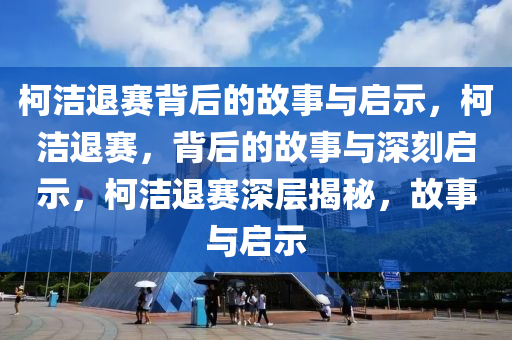柯洁退赛背后的故事与启示，柯洁退赛，背后的故事与深刻启示，柯洁退赛深层揭秘，故事与启示