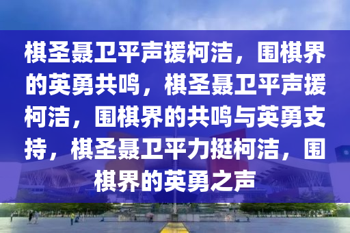 棋圣聂卫平声援柯洁，围棋界的英勇共鸣，棋圣聂卫平声援柯洁，围棋界的共鸣与英勇支持，棋圣聂卫平力挺柯洁，围棋界的英勇之声