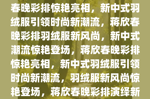 蒋欣春晚彩排惊艳亮相，新中式羽绒服引领时尚风潮，蒋欣春晚彩排惊艳亮相，新中式羽绒服引领时尚新潮流，蒋欣春晚彩排羽绒服新风尚，新中式潮流惊艳登场，蒋欣春晚彩排惊艳亮相，新中式羽绒服引领时尚新潮流，羽绒服新风尚惊艳登场，蒋欣春晚彩排演绎新中式羽绒服风尚，惊艳亮相引时尚潮流