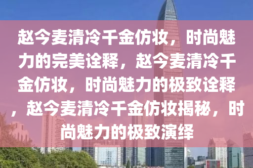 赵今麦清冷千金仿妆，时尚魅力的完美诠释，赵今麦清冷千金仿妆，时尚魅力的极致诠释，赵今麦清冷千金仿妆揭秘，时尚魅力的极致演绎