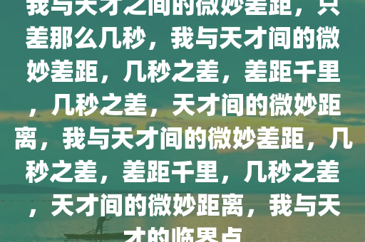 我与天才之间的微妙差距，只差那么几秒，我与天才间的微妙差距，几秒之差，差距千里，几秒之差，天才间的微妙距离，我与天才间的微妙差距，几秒之差，差距千里，几秒之差，天才间的微妙距离，我与天才的临界点