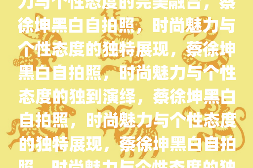 蔡徐坤晒黑白自拍照，时尚魅力与个性态度的完美融合，蔡徐坤黑白自拍照，时尚魅力与个性态度的独特展现，蔡徐坤黑白自拍照，时尚魅力与个性态度的独到演绎，蔡徐坤黑白自拍照，时尚魅力与个性态度的独特展现，蔡徐坤黑白自拍照，时尚魅力与个性态度的独到演绎