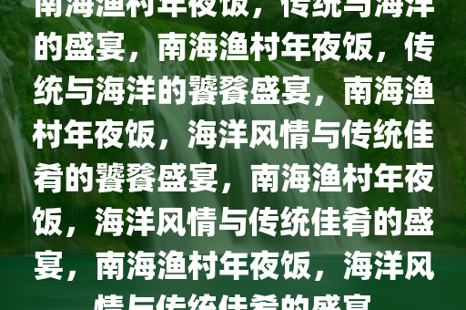 南海渔村年夜饭，传统与海洋的盛宴，南海渔村年夜饭，传统与海洋的饕餮盛宴，南海渔村年夜饭，海洋风情与传统佳肴的饕餮盛宴，南海渔村年夜饭，海洋风情与传统佳肴的盛宴，南海渔村年夜饭，海洋风情与传统佳肴的盛宴