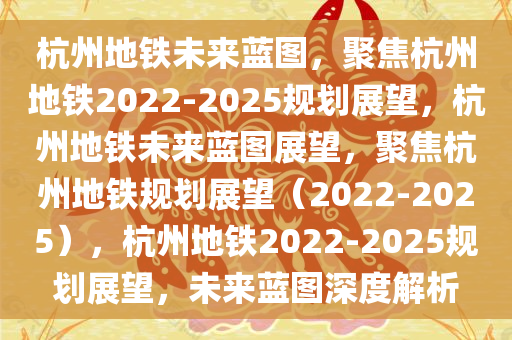 杭州地铁未来蓝图，聚焦杭州地铁2022-2025规划展望，杭州地铁未来蓝图展望，聚焦杭州地铁规划展望（2022-2025），杭州地铁2022-2025规划展望，未来蓝图深度解析