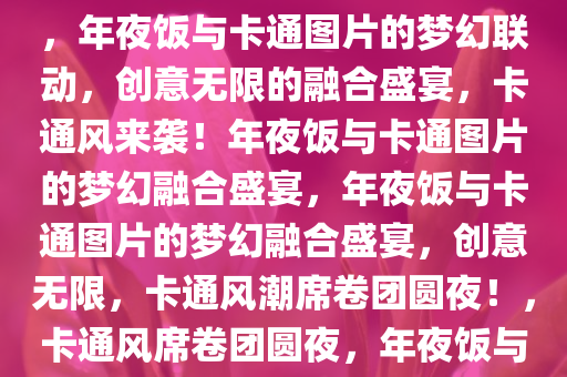 年夜饭与卡通图片的奇妙融合，年夜饭与卡通图片的梦幻联动，创意无限的融合盛宴，卡通风来袭！年夜饭与卡通图片的梦幻融合盛宴，年夜饭与卡通图片的梦幻融合盛宴，创意无限，卡通风潮席卷团圆夜！，卡通风席卷团圆夜，年夜饭与卡通图片的梦幻融合盛宴