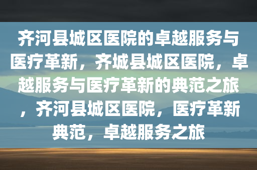 齐河县城区医院的卓越服务与医疗革新，齐城县城区医院，卓越服务与医疗革新的典范之旅，齐河县城区医院，医疗革新典范，卓越服务之旅