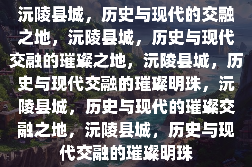 沅陵县城，历史与现代的交融之地，沅陵县城，历史与现代交融的璀璨之地，沅陵县城，历史与现代交融的璀璨明珠，沅陵县城，历史与现代的璀璨交融之地，沅陵县城，历史与现代交融的璀璨明珠