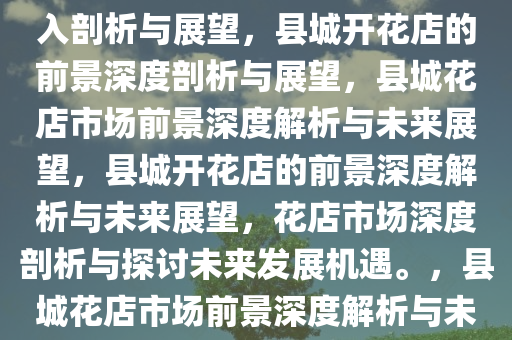 在县城开花店是否具有前景，深入剖析与展望，县城开花店的前景深度剖析与展望，县城花店市场前景深度解析与未来展望，县城开花店的前景深度解析与未来展望，花店市场深度剖析与探讨未来发展机遇。，县城花店市场前景深度解析与未来机遇展望
