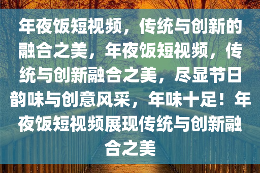 年夜饭短视频，传统与创新的融合之美，年夜饭短视频，传统与创新融合之美，尽显节日韵味与创意风采，年味十足！年夜饭短视频展现传统与创新融合之美