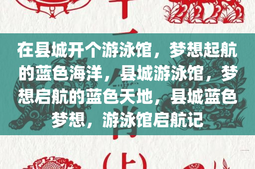 在县城开个游泳馆，梦想起航的蓝色海洋，县城游泳馆，梦想启航的蓝色天地，县城蓝色梦想，游泳馆启航记