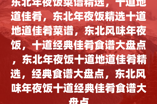 东北年夜饭菜谱精选，十道地道佳肴，东北年夜饭精选十道地道佳肴菜谱，东北风味年夜饭，十道经典佳肴食谱大盘点，东北年夜饭十道地道佳肴精选，经典食谱大盘点，东北风味年夜饭十道经典佳肴食谱大盘点