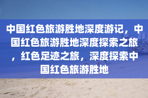 中国红色旅游胜地深度游记，中国红色旅游胜地深度探索之旅，红色足迹之旅，深度探索中国红色旅游胜地