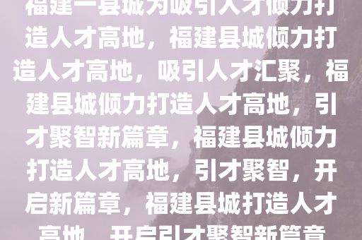 福建一县城为吸引人才倾力打造人才高地，福建县城倾力打造人才高地，吸引人才汇聚，福建县城倾力打造人才高地，引才聚智新篇章，福建县城倾力打造人才高地，引才聚智，开启新篇章，福建县城打造人才高地，开启引才聚智新篇章