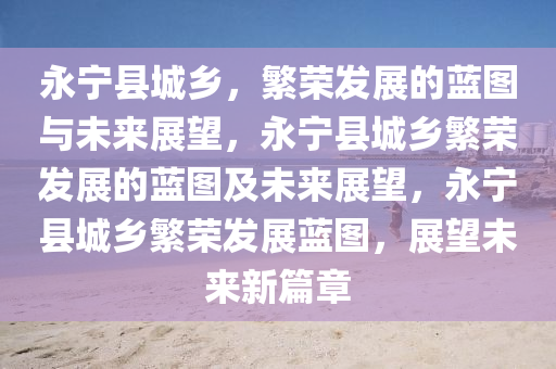 永宁县城乡，繁荣发展的蓝图与未来展望，永宁县城乡繁荣发展的蓝图及未来展望，永宁县城乡繁荣发展蓝图，展望未来新篇章