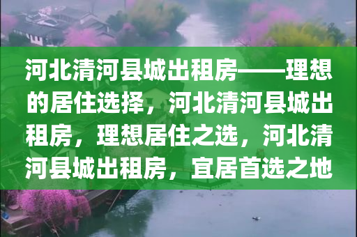 河北清河县城出租房——理想的居住选择，河北清河县城出租房，理想居住之选，河北清河县城出租房，宜居首选之地