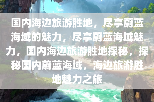 国内海边旅游胜地，尽享蔚蓝海域的魅力，尽享蔚蓝海域魅力，国内海边旅游胜地探秘，探秘国内蔚蓝海域，海边旅游胜地魅力之旅