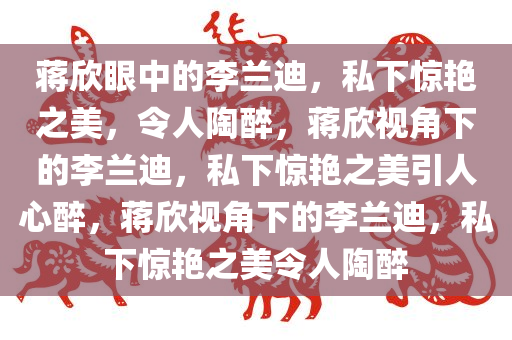 蒋欣眼中的李兰迪，私下惊艳之美，令人陶醉，蒋欣视角下的李兰迪，私下惊艳之美引人心醉，蒋欣视角下的李兰迪，私下惊艳之美令人陶醉
