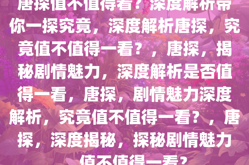 唐探值不值得看？深度解析带你一探究竟，深度解析唐探，究竟值不值得一看？，唐探，揭秘剧情魅力，深度解析是否值得一看，唐探，剧情魅力深度解析，究竟值不值得一看？，唐探，深度揭秘，探秘剧情魅力，值不值得一看？