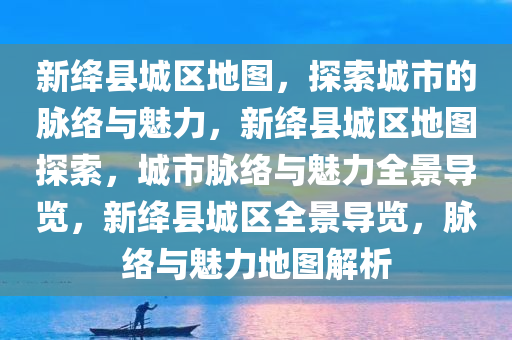 新绛县城区地图，探索城市的脉络与魅力，新绛县城区地图探索，城市脉络与魅力全景导览，新绛县城区全景导览，脉络与魅力地图解析
