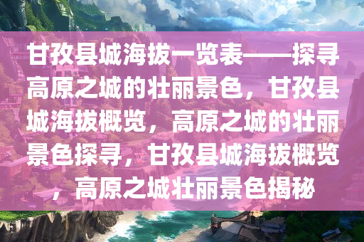 甘孜县城海拔一览表——探寻高原之城的壮丽景色，甘孜县城海拔概览，高原之城的壮丽景色探寻，甘孜县城海拔概览，高原之城壮丽景色揭秘
