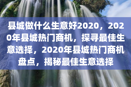 县城做什么生意好2020，2020年县城热门商机，探寻最佳生意选择，2020年县城热门商机盘点，揭秘最佳生意选择