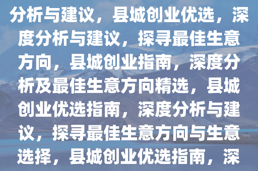 在县城里做什么生意好，深度分析与建议，县城创业优选，深度分析与建议，探寻最佳生意方向，县城创业指南，深度分析及最佳生意方向精选，县城创业优选指南，深度分析与建议，探寻最佳生意方向与生意选择，县城创业优选指南，深度分析与最佳生意方向精选