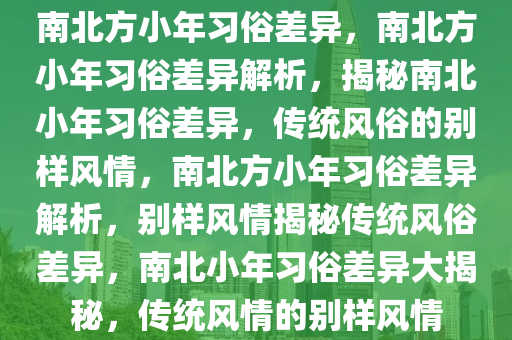 南北方小年习俗差异，南北方小年习俗差异解析，揭秘南北小年习俗差异，传统风俗的别样风情，南北方小年习俗差异解析，别样风情揭秘传统风俗差异，南北小年习俗差异大揭秘，传统风情的别样风情