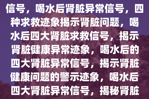 喝水后四种异常肾脏在求救的信号，喝水后肾脏异常信号，四种求救迹象揭示肾脏问题，喝水后四大肾脏求救信号，揭示肾脏健康异常迹象，喝水后的四大肾脏异常信号，揭示肾脏健康问题的警示迹象，喝水后四大肾脏异常信号，揭秘肾脏健康警示迹象