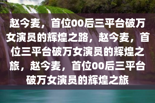 赵今麦，首位00后三平台破万女演员的辉煌之路，赵今麦，首位三平台破万女演员的辉煌之旅，赵今麦，首位00后三平台破万女演员的辉煌之旅