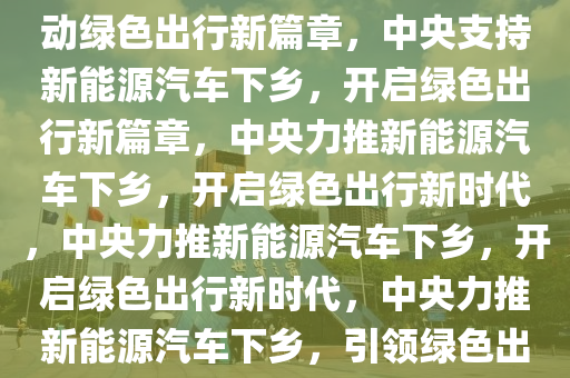 中央支持新能源汽车下乡，推动绿色出行新篇章，中央支持新能源汽车下乡，开启绿色出行新篇章，中央力推新能源汽车下乡，开启绿色出行新时代，中央力推新能源汽车下乡，开启绿色出行新时代，中央力推新能源汽车下乡，引领绿色出行新时代