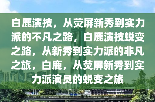 白鹿演技，从荧屏新秀到实力派的不凡之路，白鹿演技蜕变之路，从新秀到实力派的非凡之旅，白鹿，从荧屏新秀到实力派演员的蜕变之旅