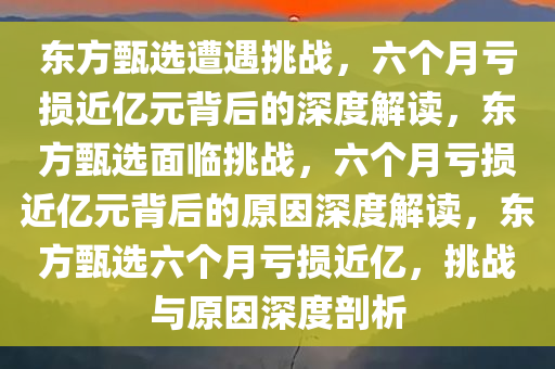 东方甄选遭遇挑战，六个月亏损近亿元背后的深度解读，东方甄选面临挑战，六个月亏损近亿元背后的原因深度解读，东方甄选六个月亏损近亿，挑战与原因深度剖析