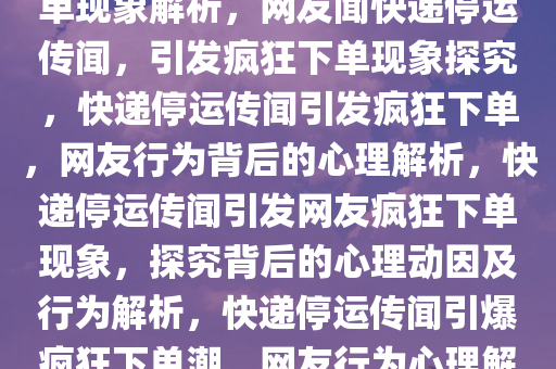 网友见快递停运传闻，疯狂下单现象解析，网友闻快递停运传闻，引发疯狂下单现象探究，快递停运传闻引发疯狂下单，网友行为背后的心理解析，快递停运传闻引发网友疯狂下单现象，探究背后的心理动因及行为解析，快递停运传闻引爆疯狂下单潮，网友行为心理解析探秘