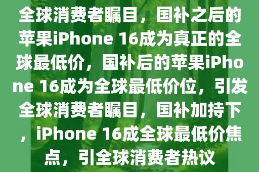 全球消费者瞩目，国补之后的苹果iPhone 16成为真正的全球最低价，国补后的苹果iPhone 16成为全球最低价位，引发全球消费者瞩目，国补加持下，iPhone 16成全球最低价焦点，引全球消费者热议