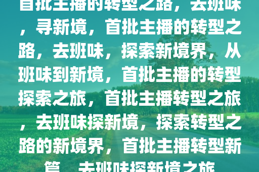 首批主播的转型之路，去班味，寻新境，首批主播的转型之路，去班味，探索新境界，从班味到新境，首批主播的转型探索之旅，首批主播转型之旅，去班味探新境，探索转型之路的新境界，首批主播转型新篇，去班味探新境之旅