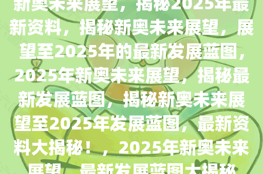 新奥未来展望，揭秘2025年最新资料，揭秘新奥未来展望，展望至2025年的最新发展蓝图，2025年新奥未来展望，揭秘最新发展蓝图，揭秘新奥未来展望至2025年发展蓝图，最新资料大揭秘！，2025年新奥未来展望，最新发展蓝图大揭秘
