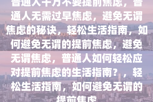 普通人千万不要提前焦虑，普通人无需过早焦虑，避免无谓焦虑的秘诀，轻松生活指南，如何避免无谓的提前焦虑，避免无谓焦虑，普通人如何轻松应对提前焦虑的生活指南？，轻松生活指南，如何避免无谓的提前焦虑