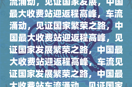 中国最大收费站迎返程大军，车流涌动，见证国家发展，中国最大收费站迎返程高峰，车流涌动，见证国家繁荣之路，中国最大收费站迎返程高峰，见证国家发展繁荣之路，中国最大收费站迎返程高峰，车流见证国家发展繁荣之路，中国最大收费站车流涌动，见证国家发展繁荣之路