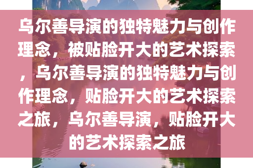 乌尔善导演的独特魅力与创作理念，被贴脸开大的艺术探索，乌尔善导演的独特魅力与创作理念，贴脸开大的艺术探索之旅，乌尔善导演，贴脸开大的艺术探索之旅