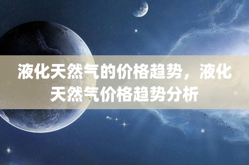 液化天然气的价格趋势，液化天然气价格趋势分析