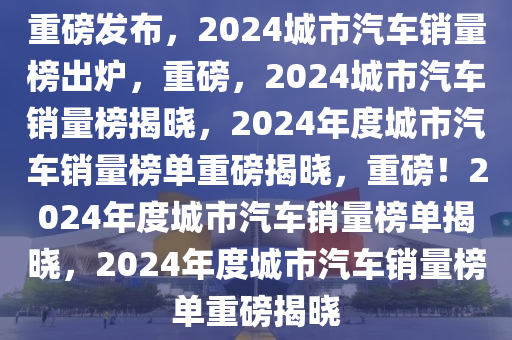 重磅发布，2024城市汽车销量榜出炉，重磅，2024城市汽车销量榜揭晓，2024年度城市汽车销量榜单重磅揭晓，重磅！2024年度城市汽车销量榜单揭晓，2024年度城市汽车销量榜单重磅揭晓