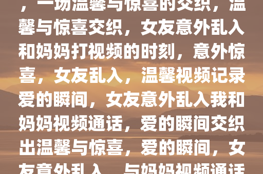 和妈妈打视频时女友意外乱入，一场温馨与惊喜的交织，温馨与惊喜交织，女友意外乱入和妈妈打视频的时刻，意外惊喜，女友乱入，温馨视频记录爱的瞬间，女友意外乱入我和妈妈视频通话，爱的瞬间交织出温馨与惊喜，爱的瞬间，女友意外乱入，与妈妈视频通话的温馨惊喜时刻