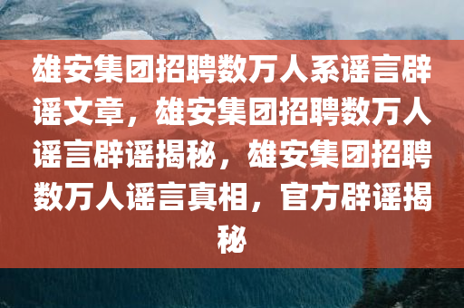雄安集团招聘数万人系谣言辟谣文章，雄安集团招聘数万人谣言辟谣揭秘，雄安集团招聘数万人谣言真相，官方辟谣揭秘
