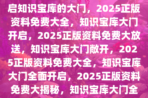 2025正版资料免费大全——开启知识宝库的大门，2025正版资料免费大全，知识宝库大门开启，2025正版资料免费大放送，知识宝库大门敞开，2025正版资料免费大全，知识宝库大门全面开启，2025正版资料免费大揭秘，知识宝库大门全面敞开