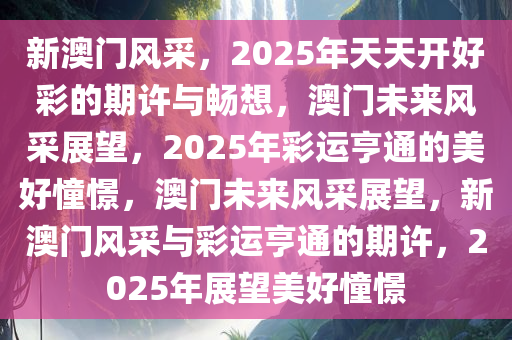 新澳门风采，2025年天天开好彩的期许与畅想，澳门未来风采展望，2025年彩运亨通的美好憧憬，澳门未来风采展望，新澳门风采与彩运亨通的期许，2025年展望美好憧憬